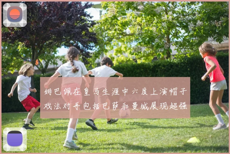 姆巴佩在皇马生涯中六度上演帽子戏法对手包括巴萨和曼城展现超强攻击力