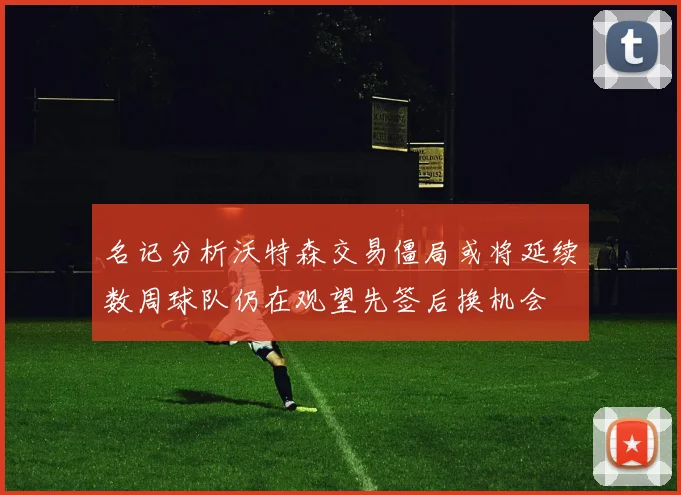 名记分析沃特森交易僵局或将延续数周球队仍在观望先签后换机会