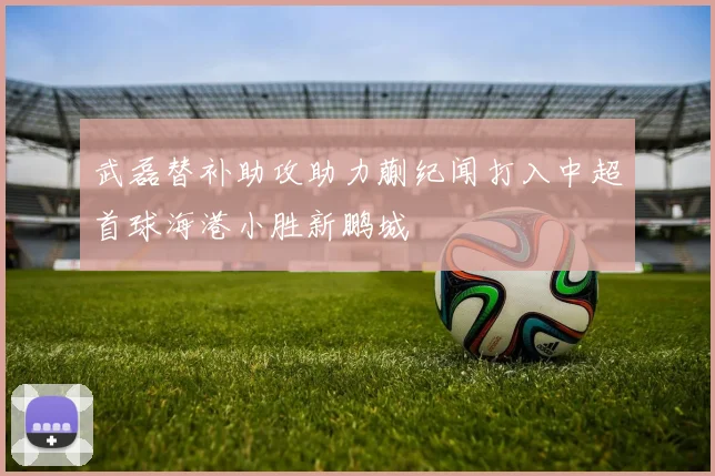 武磊替补助攻助力蒯纪闻打入中超首球海港小胜新鹏城