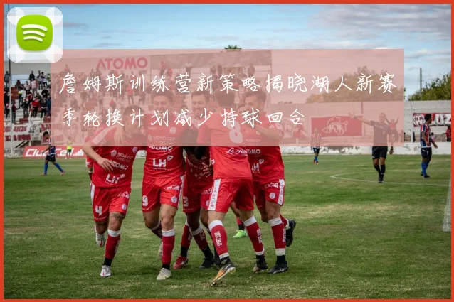 詹姆斯训练营新策略揭晓湖人新赛季轮换计划减少持球回合