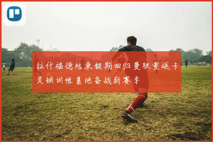 拉什福德结束假期回归曼联重返卡灵顿训练基地备战新赛季