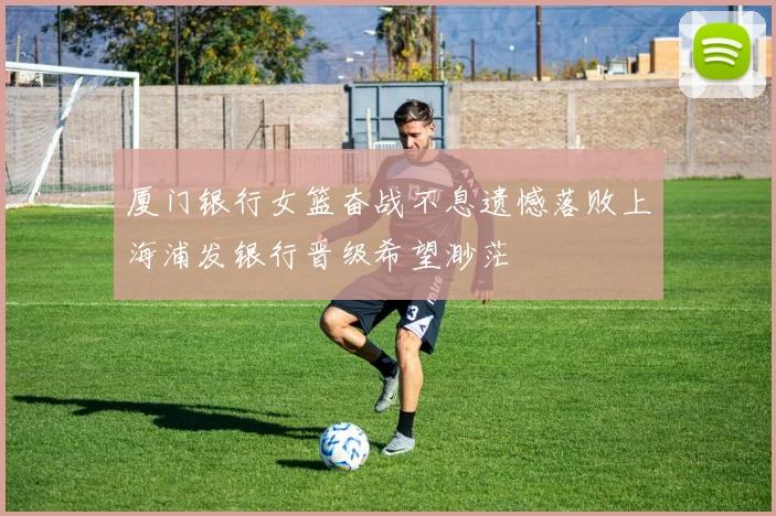 厦门银行女篮奋战不息遗憾落败上海浦发银行晋级希望渺茫